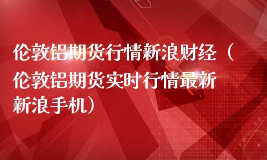 伦敦铝期货行情新浪财经（伦敦铝期货实时行情最新 新浪手机）