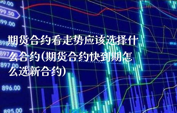 期货合约看走势应该选择什么合约(期货合约快到期怎么选新合约)