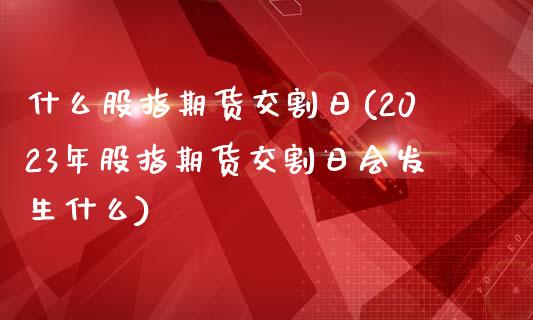 什么股指期货交割日(2023年股指期货交割日会发生什么)