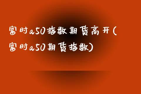 富时a50指数期货高开(富时a50期货指数)