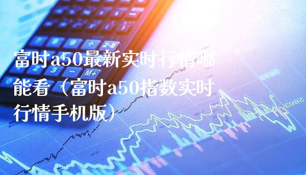 富时a50最新实时行情哪能看（富时a50指数实时行情手机版）