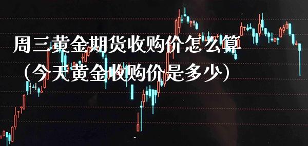 周三黄金期货收购价怎么算（今天黄金收购价是多少）