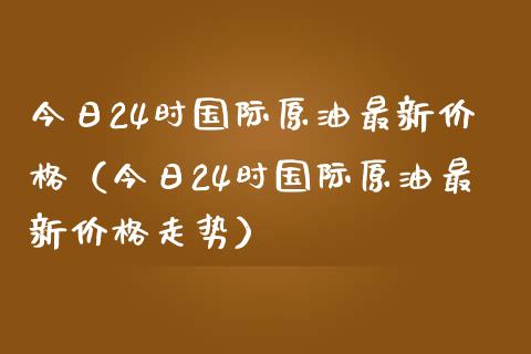 今日24时国际原油最新价格（今日24时国际原油最新价格走势）