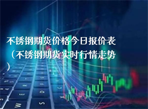 不锈钢期货价格今日报价表（不锈钢期货实时行情走势）_https://www.boyangwujin.com_期货直播间_第1张