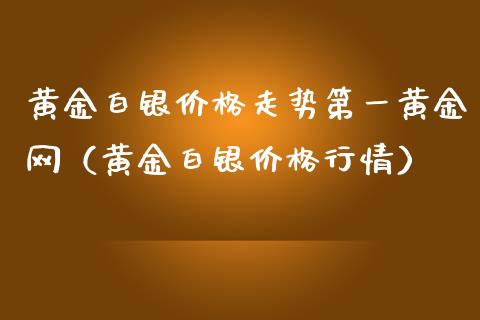 黄金白银价格走势第一黄金网（黄金白银价格行情）