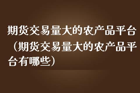 期货交易量大的农产品平台（期货交易量大的农产品平台有哪些）_https://www.boyangwujin.com_期货直播间_第1张