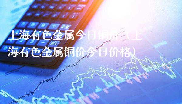 上海有色金属今日铜价（上海有色金属铜价今日价格）_https://www.boyangwujin.com_期货直播间_第1张