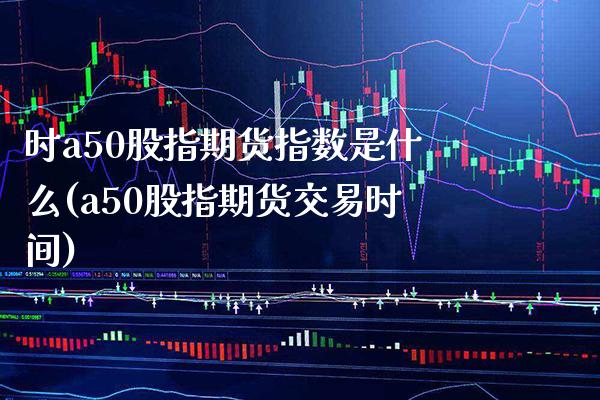 时a50股指期货指数是什么(a50股指期货交易时间)