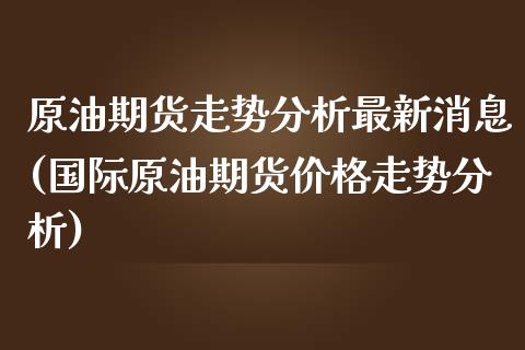 原油期货走势分析最新消息(国际原油期货价格走势分析)_https://www.boyangwujin.com_期货直播间_第1张