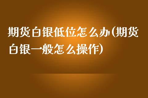 期货白银低位怎么办(期货白银一般怎么操作)