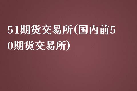 51期货交易所(国内前50期货交易所)