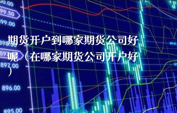 期货开户到哪家期货公司好呢（在哪家期货公司开户好）