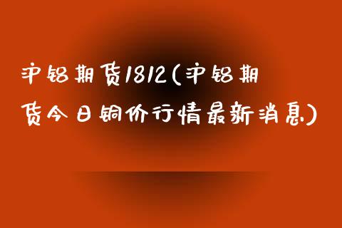 沪铝期货1812(沪铝期货今日铜价行情最新消息)_https://www.boyangwujin.com_期货直播间_第1张