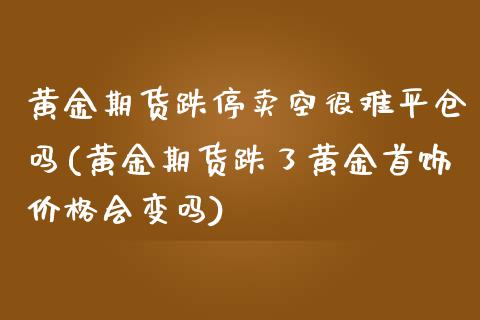 黄金期货跌停卖空很难平仓吗(黄金期货跌了黄金首饰价格会变吗)