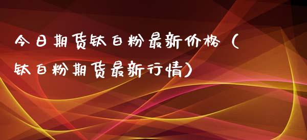 今日期货钛白粉最新价格（钛白粉期货最新行情）