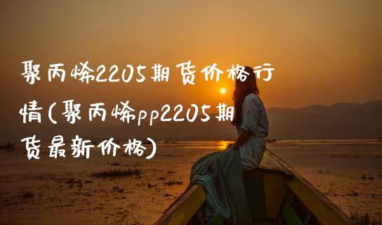 聚丙烯2205期货价格行情(聚丙烯pp2205期货最新价格)