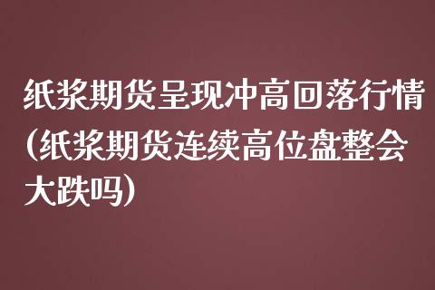 纸浆期货呈现冲高回落行情(纸浆期货连续高位盘整会大跌吗)