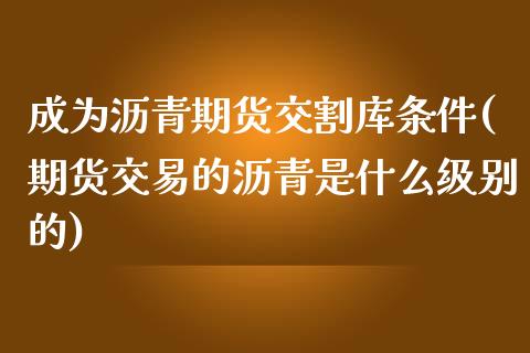 成为沥青期货交割库条件(期货交易的沥青是什么级别的)