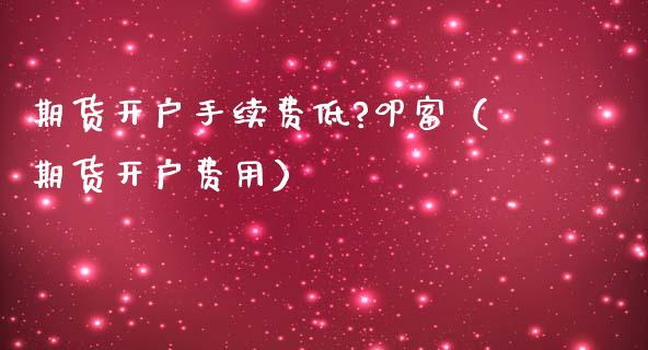 期货开户手续费低?叩富（期货开户费用）