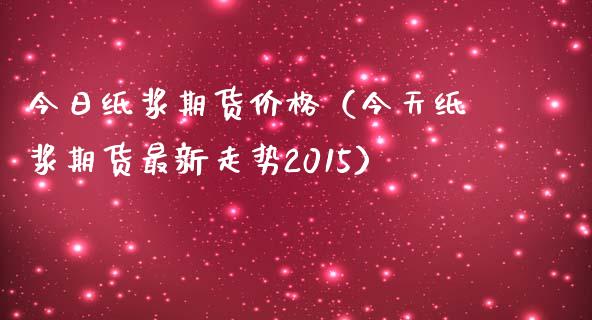 今日纸浆期货价格（今天纸浆期货最新走势2015）