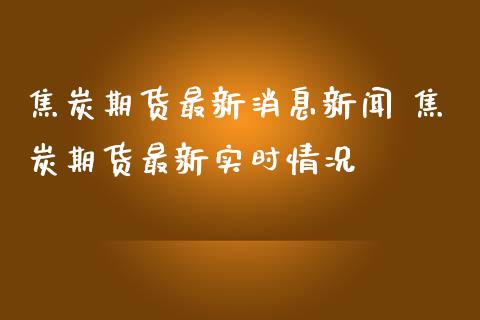 焦炭期货最新消息新闻 焦炭期货最新实时情况