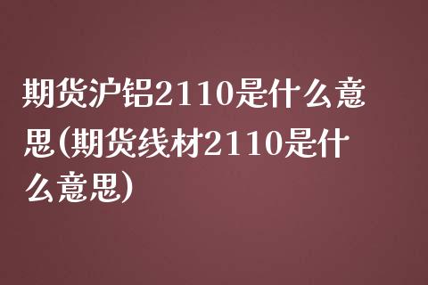 期货沪铝2110是什么意思(期货线材2110是什么意思)