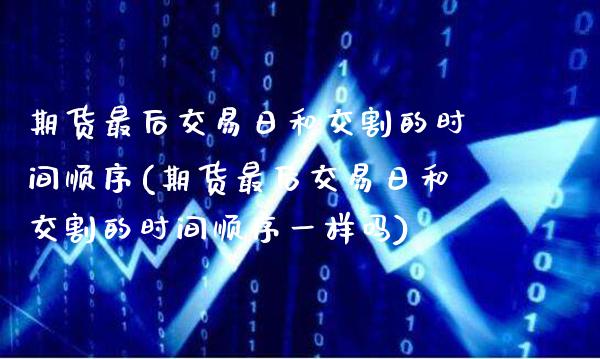 期货最后交易日和交割的时间顺序(期货最后交易日和交割的时间顺序一样吗)