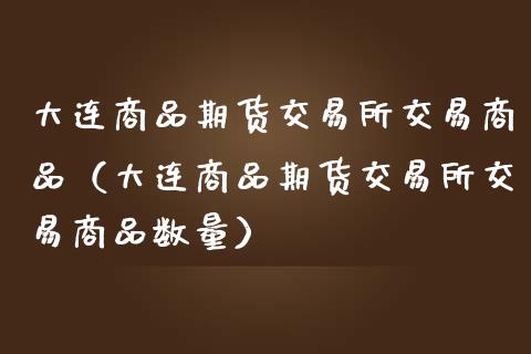 大连商品期货交易所交易商品（大连商品期货交易所交易商品数量）