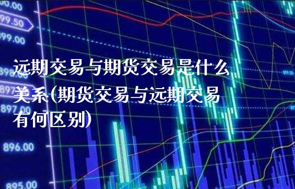 远期交易与期货交易是什么关系(期货交易与远期交易有何区别)