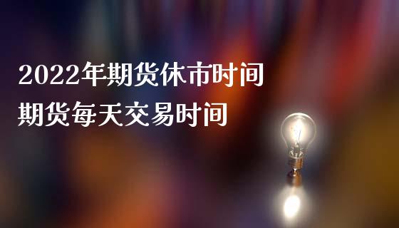 2022年期货休市时间 期货每天交易时间