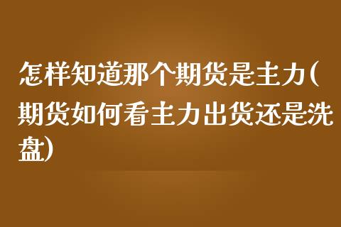 怎样知道那个期货是主力(期货如何看主力出货还是洗盘)