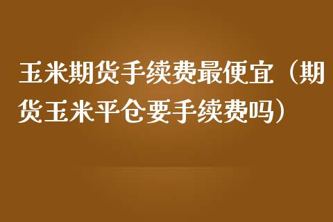 玉米期货手续费最便宜（期货玉米平仓要手续费吗）