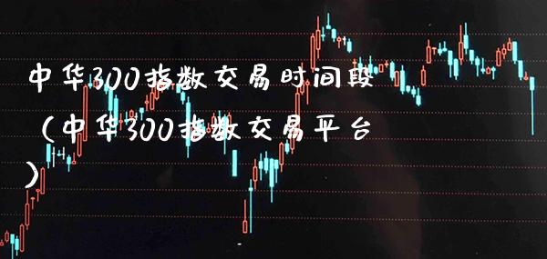 中华300指数交易时间段（中华300指数交易平台）