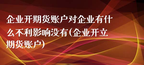 企业开期货账户对企业有什么不利影响没有(企业开立期货账户)