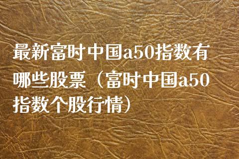 最新富时中国a50指数有哪些股票（富时中国a50指数个股行情）_https://www.boyangwujin.com_期货直播间_第1张