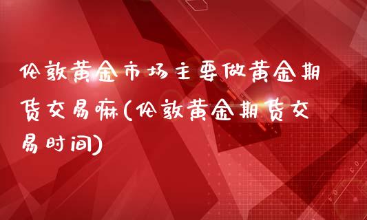 伦敦黄金市场主要做黄金期货交易嘛(伦敦黄金期货交易时间)