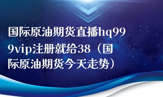 国际原油期货直播hq999vip注册就给38（国际原油期货今天走势）