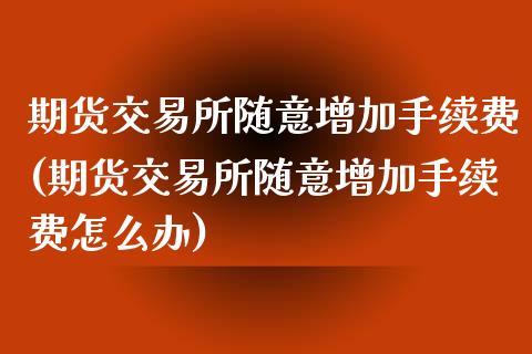 期货交易所随意增加手续费(期货交易所随意增加手续费怎么办)