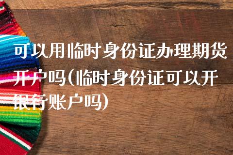 可以用临时身份证办理期货开户吗(临时身份证可以开银行账户吗)