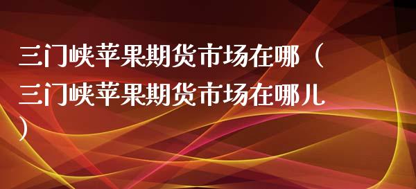 三门峡苹果期货市场在哪（三门峡苹果期货市场在哪儿）