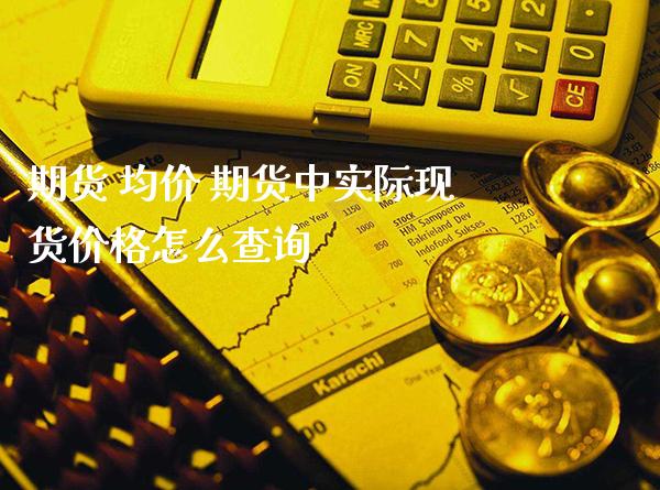 期货 均价 期货中实际现货价格怎么查询_https://www.boyangwujin.com_期货直播间_第1张