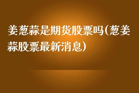 姜葱蒜是期货股票吗(葱姜蒜股票最新消息)