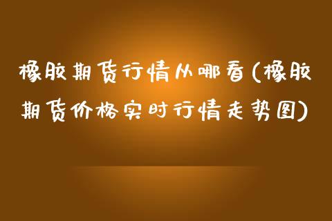 橡胶期货行情从哪看(橡胶期货价格实时行情走势图)