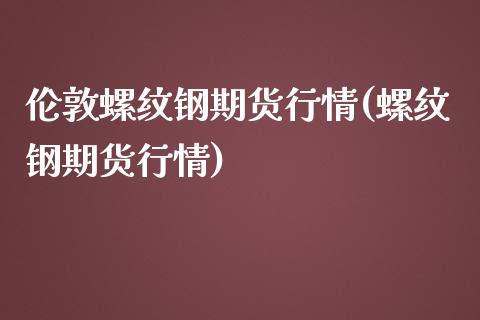 伦敦螺纹钢期货行情(螺纹钢期货行情)