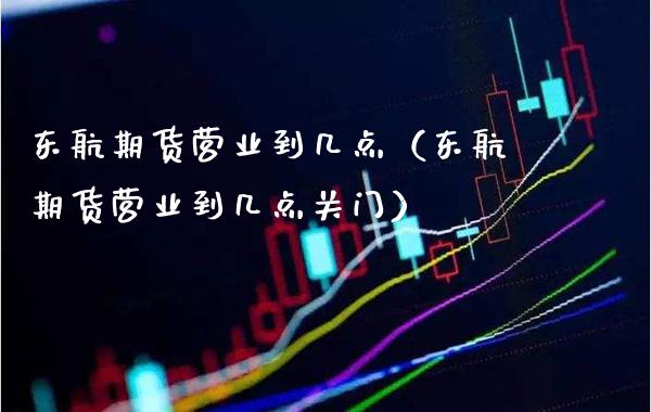 东航期货营业到几点（东航期货营业到几点关门）