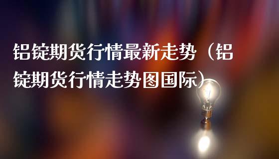 铝锭期货行情最新走势（铝锭期货行情走势图国际）