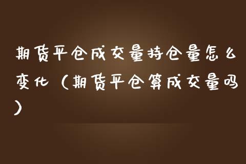 期货平仓成交量持仓量怎么变化（期货平仓算成交量吗）