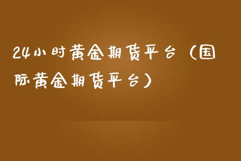 24小时黄金期货平台（国际黄金期货平台）