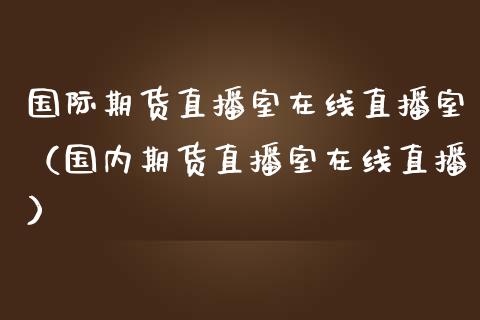 国际期货直播室在线直播室（国内期货直播室在线直播）