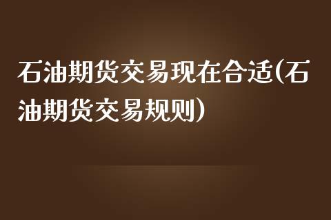 石油期货交易现在合适(石油期货交易规则)